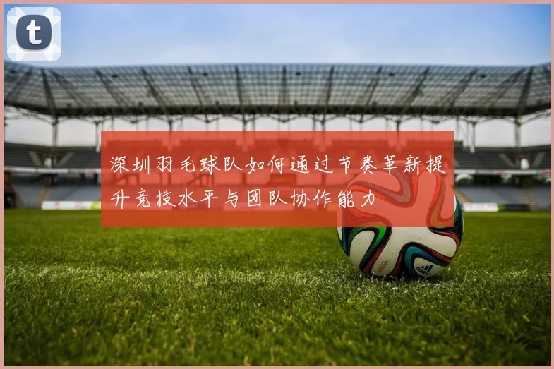 深圳羽毛球队如何通过节奏革新提升竞技水平与团队协作能力