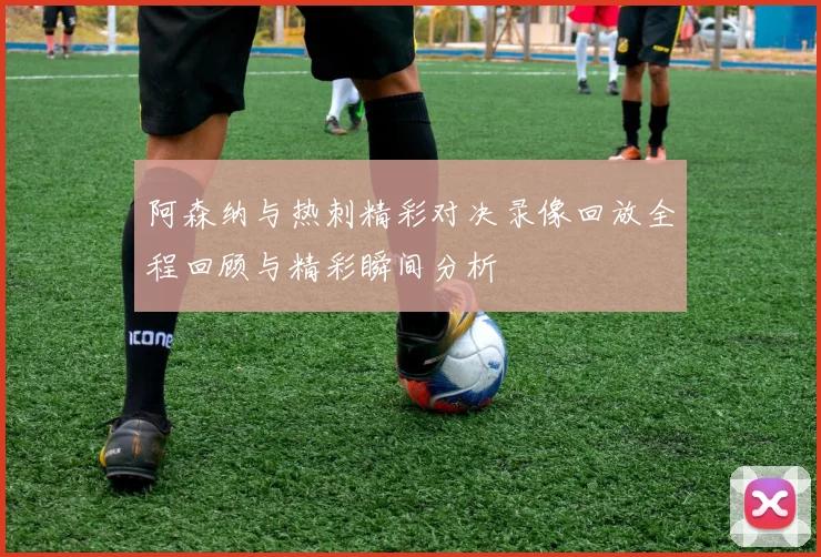 阿森纳与热刺精彩对决录像回放全程回顾与精彩瞬间分析