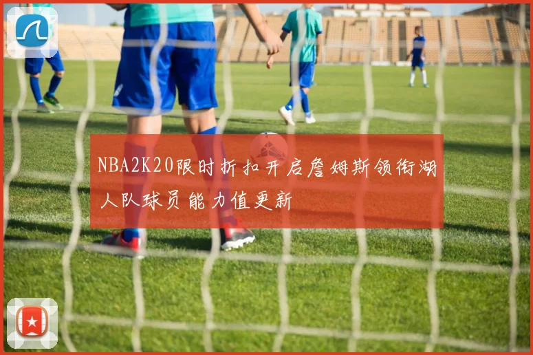 NBA2K20限时折扣开启詹姆斯领衔湖人队球员能力值更新