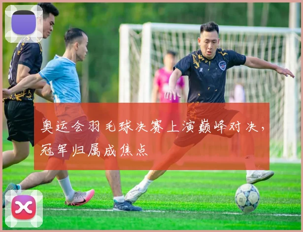 奥运会羽毛球决赛上演巅峰对决，冠军归属成焦点