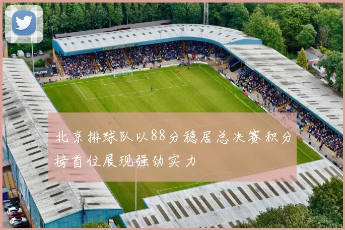 北京排球队以88分稳居总决赛积分榜首位展现强劲实力