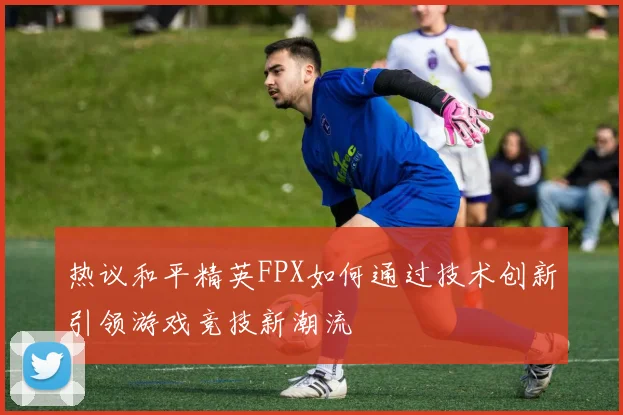 热议和平精英FPX如何通过技术创新引领游戏竞技新潮流
