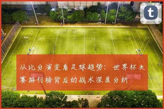 从比分演变看足球趋势：世界杯决赛排行榜背后的战术深度分析