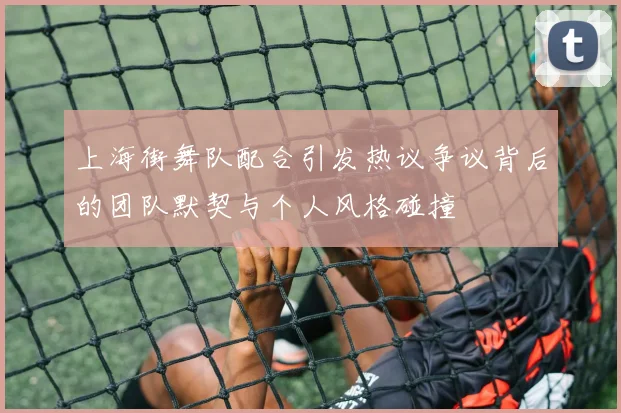 上海街舞队配合引发热议争议背后的团队默契与个人风格碰撞